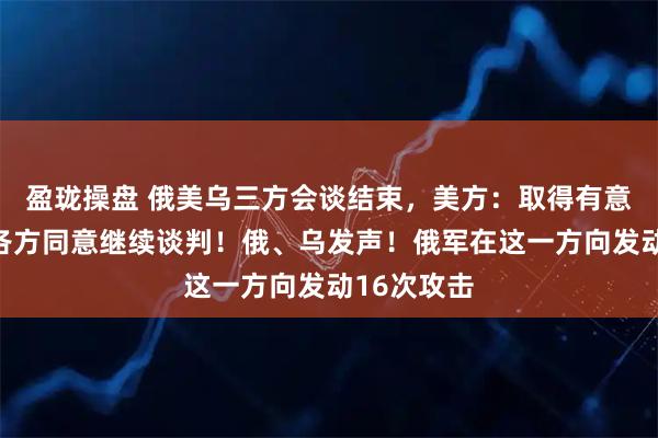 盈珑操盘 俄美乌三方会谈结束，美方：取得有意义进展，各方同意继续谈判！俄、乌发声！俄军在这一方向发动16次攻击