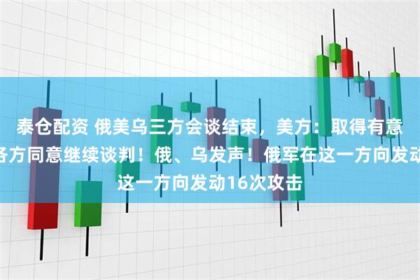 泰仓配资 俄美乌三方会谈结束，美方：取得有意义进展，各方同意继续谈判！俄、乌发声！俄军在这一方向发动16次攻击