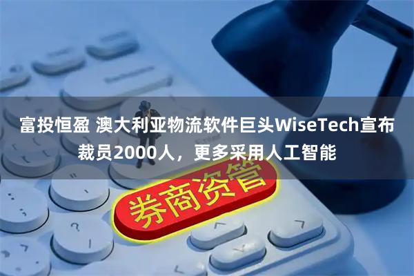 富投恒盈 澳大利亚物流软件巨头WiseTech宣布裁员2000人，更多采用人工智能