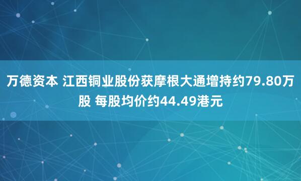 万德资本 江西铜业股份获摩根大通增持约79.80万股 每股均价约44.49港元