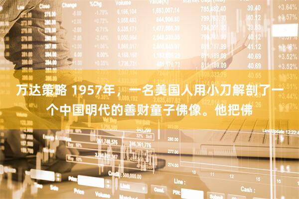 万达策略 1957年，一名美国人用小刀解剖了一个中国明代的善财童子佛像。他把佛