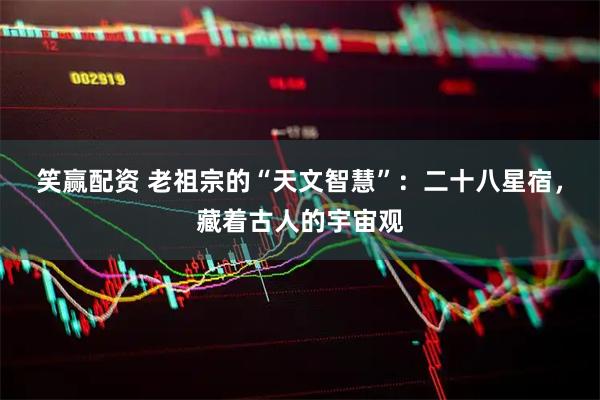 笑赢配资 老祖宗的“天文智慧”：二十八星宿，藏着古人的宇宙观