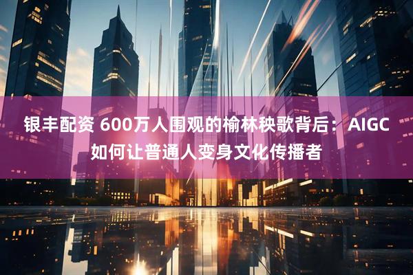 银丰配资 600万人围观的榆林秧歌背后：AIGC如何让普通人变身文化传播者