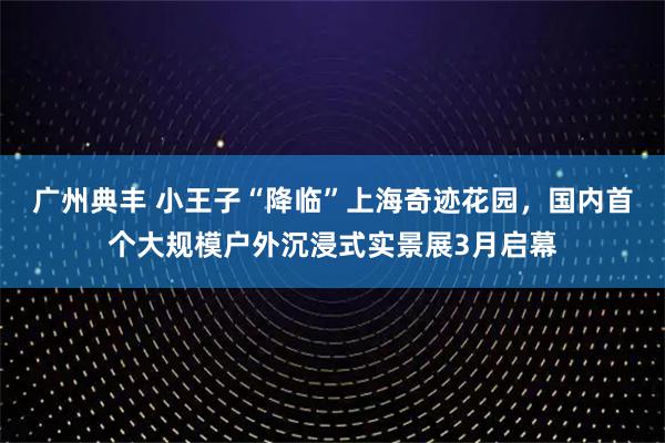 广州典丰 小王子“降临”上海奇迹花园，国内首个大规模户外沉浸式实景展3月启幕