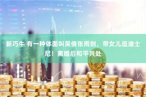 新巧牛 有一种体面叫吴倩张雨剑，带女儿逛迪士尼！离婚后和平共处