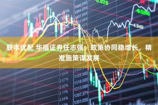 联丰优配 华福证券任志强：政策协同稳增长，精准施策谋发展