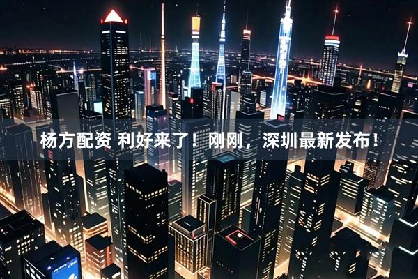 杨方配资 利好来了！刚刚，深圳最新发布！