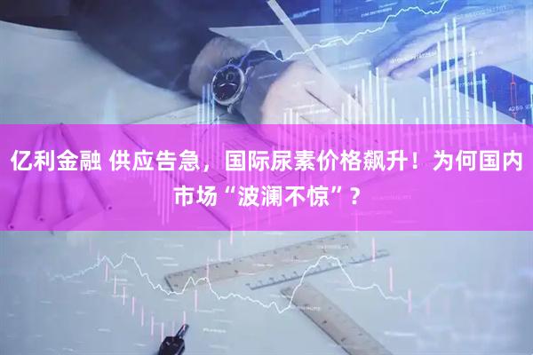 亿利金融 供应告急，国际尿素价格飙升！为何国内市场“波澜不惊”？