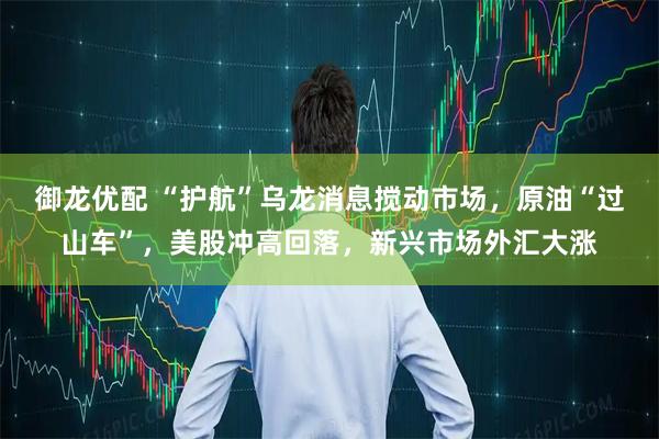 御龙优配 “护航”乌龙消息搅动市场，原油“过山车”，美股冲高回落，新兴市场外汇大涨