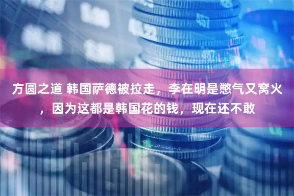 方圆之道 韩国萨德被拉走，李在明是憋气又窝火，因为这都是韩国花的钱，现在还不敢