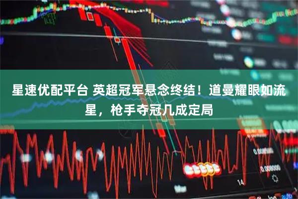 星速优配平台 英超冠军悬念终结！道曼耀眼如流星，枪手夺冠几成定局