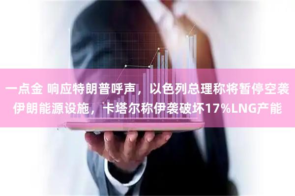 一点金 响应特朗普呼声，以色列总理称将暂停空袭伊朗能源设施，卡塔尔称伊袭破坏17%LNG产能