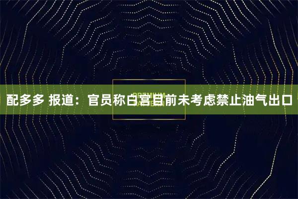 配多多 报道：官员称白宫目前未考虑禁止油气出口