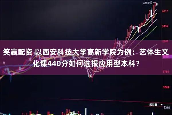 笑赢配资 以西安科技大学高新学院为例：艺体生文化课440分如何选报应用型本科？