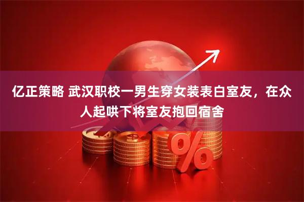 亿正策略 武汉职校一男生穿女装表白室友，在众人起哄下将室友抱回宿舍