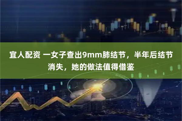 宜人配资 一女子查出9mm肺结节，半年后结节消失，她的做法值得借鉴