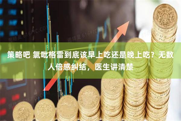 策略吧 氯吡格雷到底该早上吃还是晚上吃？无数人倍感纠结，医生讲清楚