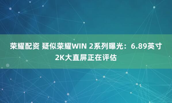 荣耀配资 疑似荣耀WIN 2系列曝光：6.89英寸2K大直屏正在评估