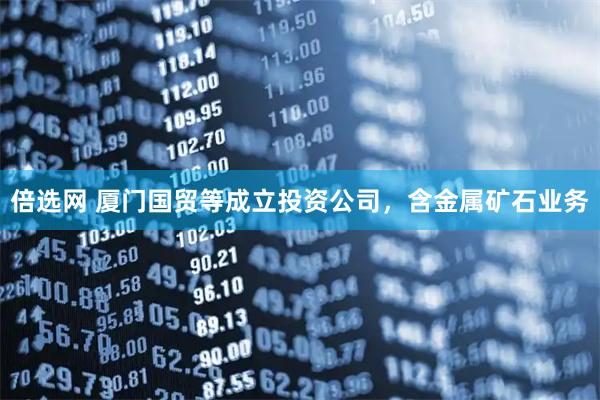 倍选网 厦门国贸等成立投资公司，含金属矿石业务