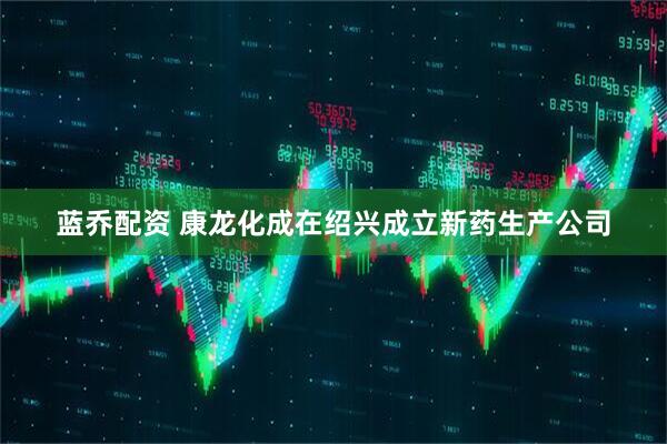 蓝乔配资 康龙化成在绍兴成立新药生产公司
