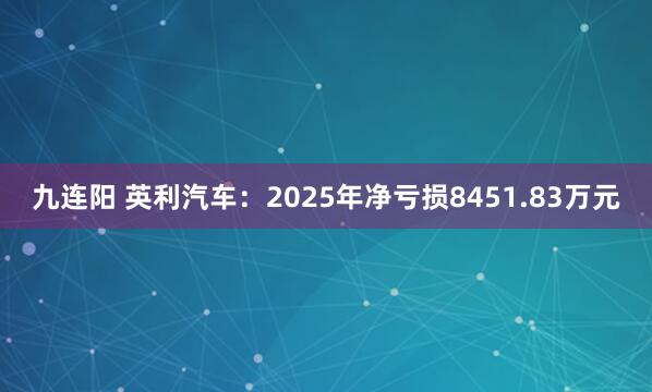 九连阳 英利汽车：2025年净亏损8451.83万元