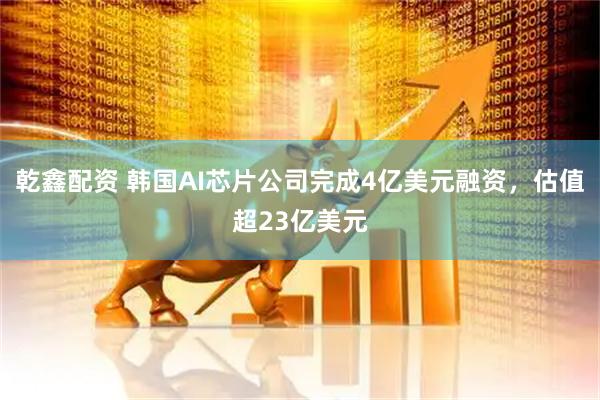 乾鑫配资 韩国AI芯片公司完成4亿美元融资，估值超23亿美元