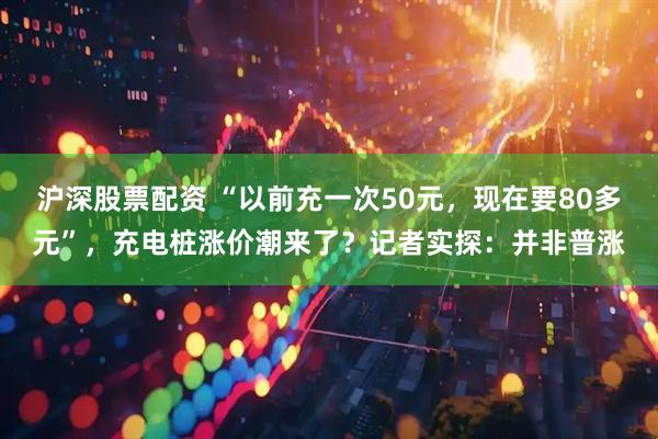 沪深股票配资 “以前充一次50元，现在要80多元”，充电桩涨价潮来了？记者实探：并非普涨