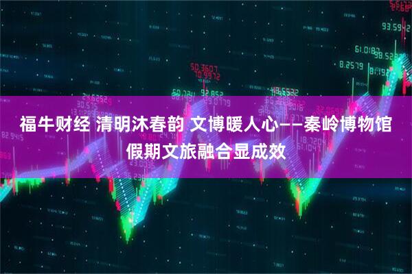 福牛财经 清明沐春韵 文博暖人心——秦岭博物馆假期文旅融合显成效