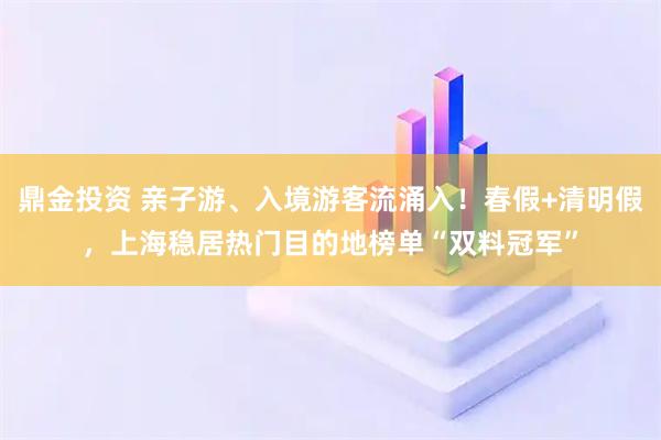 鼎金投资 亲子游、入境游客流涌入！春假+清明假，上海稳居热门目的地榜单“双料冠军”