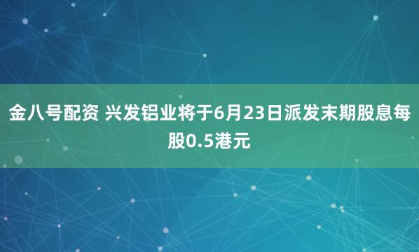 金八号配资 兴发铝业将于6月23日派发末期股息每股0.5港元