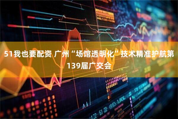 51我也要配资 广州“场馆透明化”技术精准护航第139届广交会