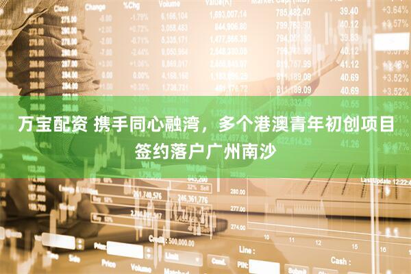 万宝配资 携手同心融湾，多个港澳青年初创项目签约落户广州南沙