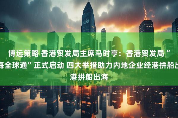 博远策略 香港贸发局主席马时亨：香港贸发局“出海全球通”正式启动 四大举措助力内地企业经港拼船出海