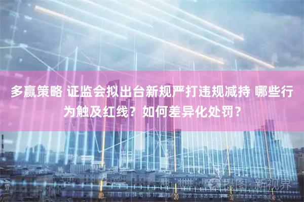 多赢策略 证监会拟出台新规严打违规减持 哪些行为触及红线？如何差异化处罚？