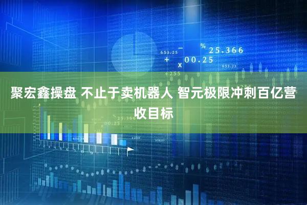 聚宏鑫操盘 不止于卖机器人 智元极限冲刺百亿营收目标