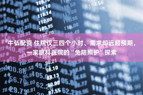 牛弘配资 住院仅三四个小时、需求却远超预期，一家眼科医院的“免陪照护”探索