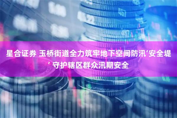 星合证券 玉桥街道全力筑牢地下空间防汛‘安全堤’ 守护辖区群众汛期安全