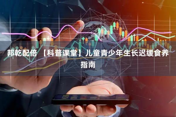邦乾配倍 【科普课堂】儿童青少年生长迟缓食养指南