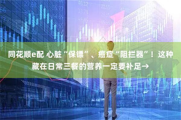 同花顺e配 心脏“保镖”、癌症“阻拦器”！这种藏在日常三餐的营养一定要补足→