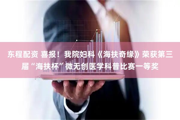 东程配资 喜报！我院妇科《海扶奇缘》荣获第三届“海扶杯”微无创医学科普比赛一等奖