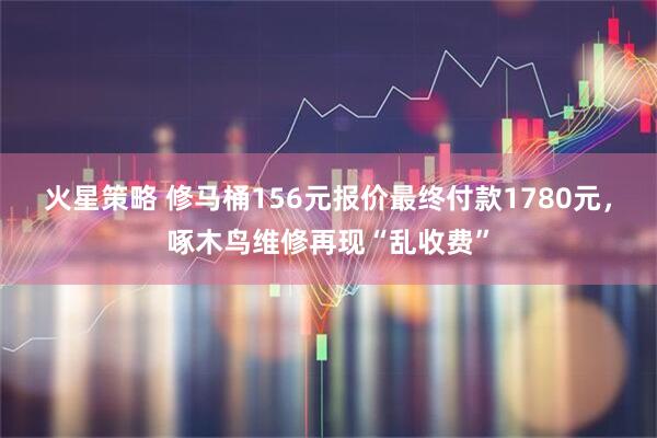 火星策略 修马桶156元报价最终付款1780元,啄木鸟维修再现“乱收费”