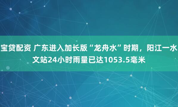 宝贷配资 广东进入加长版“龙舟水”时期，阳江一水文站24小时雨量已达1053.5毫米