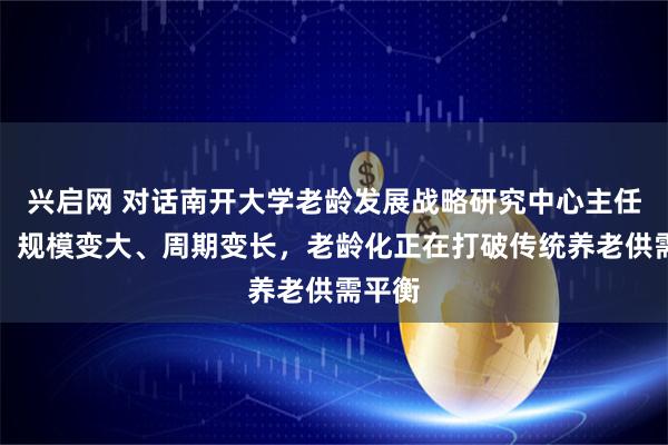兴启网 对话南开大学老龄发展战略研究中心主任原新：规模变大、周期变长，老龄化正在打破传统养老供需平衡