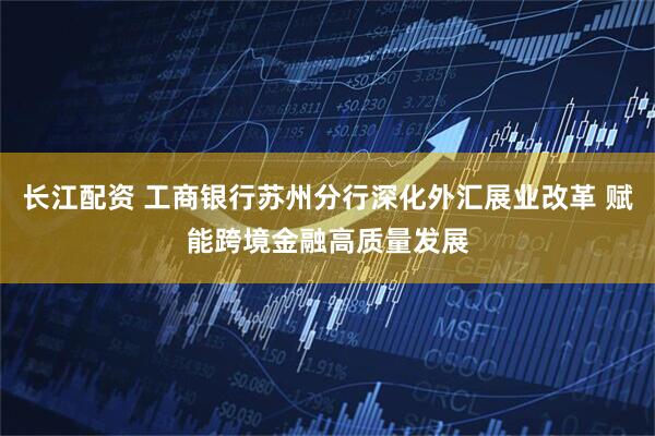 长江配资 工商银行苏州分行深化外汇展业改革 赋能跨境金融高质量发展