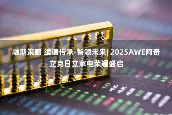 融期策略 续谱传承·智领未来| 2025AWE阿奇立克日立家电荣耀盛启
