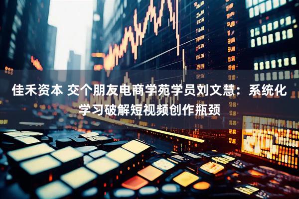 佳禾资本 交个朋友电商学苑学员刘文慧：系统化学习破解短视频创作瓶颈