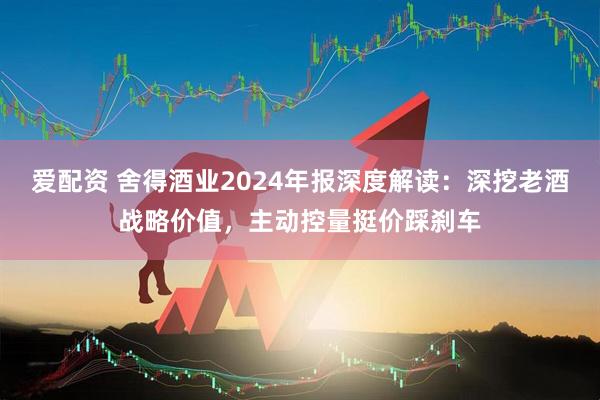 爱配资 舍得酒业2024年报深度解读：深挖老酒战略价值，主动控量挺价踩刹车