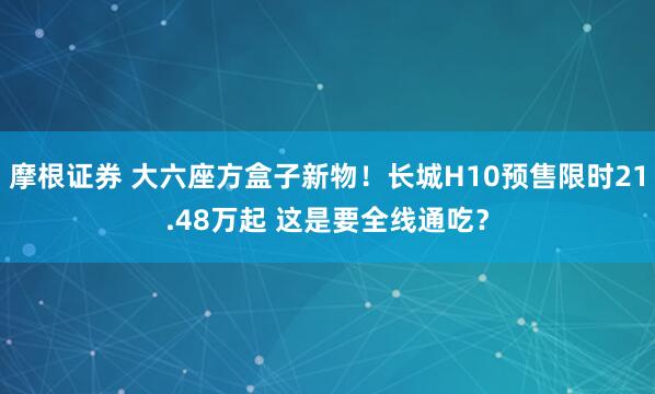 摩根证券 大六座方盒子新物!长城H10预售限时21.48万起 这是要全线通吃?