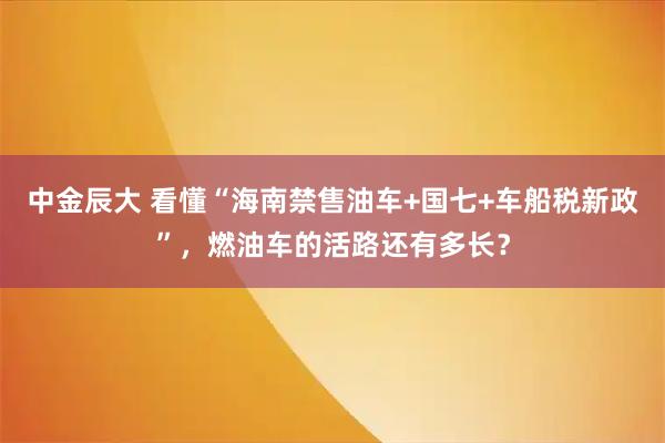 中金辰大 看懂“海南禁售油车+国七+车船税新政”,燃油车的活路还有多长?