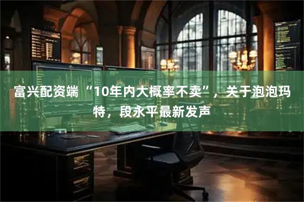 富兴配资端 “10年内大概率不卖”，关于泡泡玛特，段永平最新发声